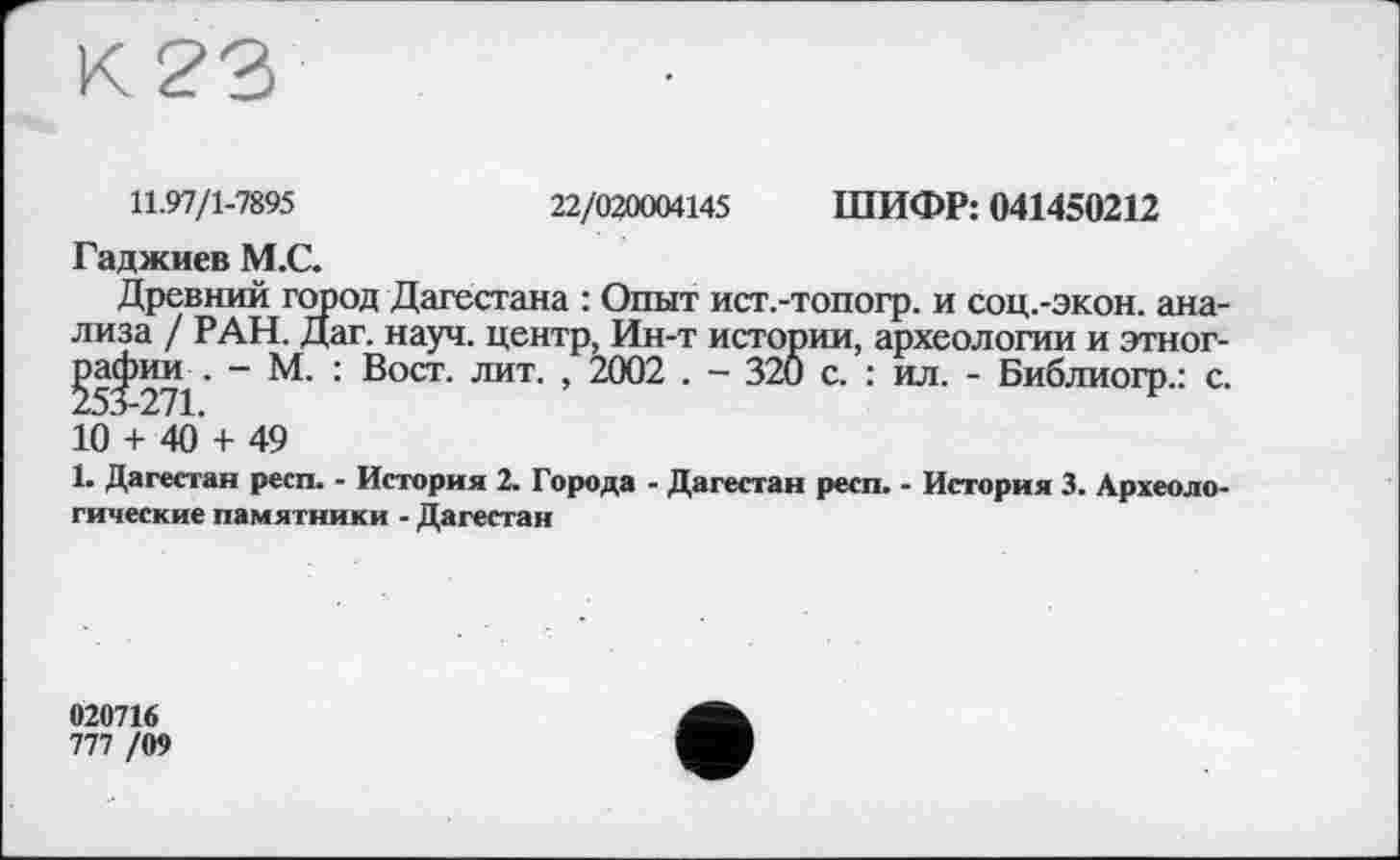 ﻿11.97/1-7895	22/020004145 ШИФР: 041450212
Гаджиев М.С.
Древний город Дагестана : Опыт ист.-топогр. и соц.-экон. анализа / РАН. Дат. науч, центр, Ин-т истории, археологии и этног-§53 271' ~	' BOCT‘ лит ’ 2002 • ~ 320 с. : ил. - Библиогр.: с.
10 + 40’ + 49
1. Дагестан респ. - История 2. Города - Дагестан респ. - История 3. Археологические памятники - Дагестан
020716 ni /W